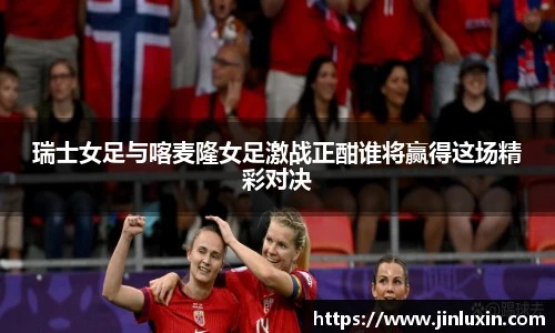 瑞士女足与喀麦隆女足激战正酣谁将赢得这场精彩对决