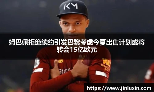 姆巴佩拒绝续约引发巴黎考虑今夏出售计划或将转会15亿欧元